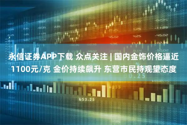 永信证券APP下载 众点关注 | 国内金饰价格逼近1100元/克 金价持续飙升 东营市民持观望态度