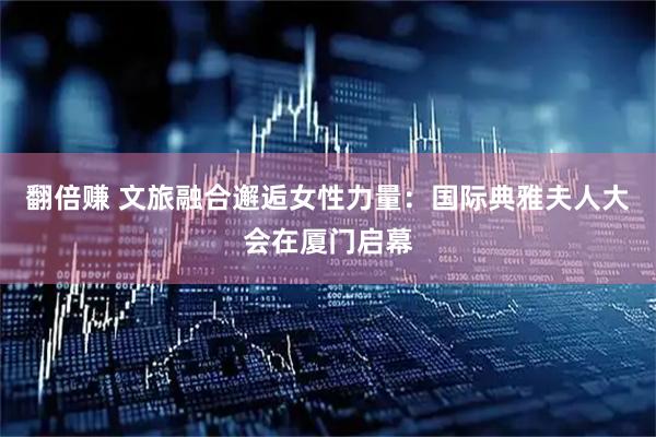 翻倍赚 文旅融合邂逅女性力量：国际典雅夫人大会在厦门启幕