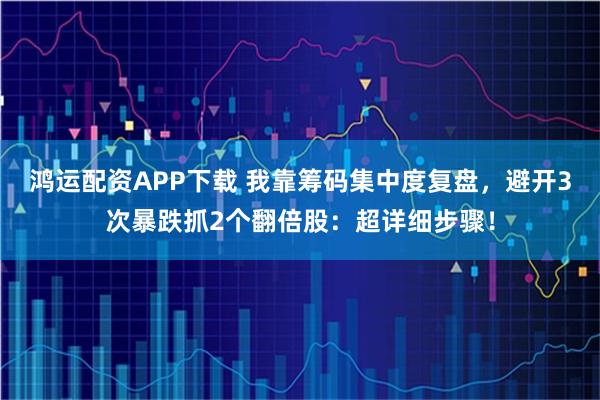 鸿运配资APP下载 我靠筹码集中度复盘，避开3次暴跌抓2个翻倍股：超详细步骤！