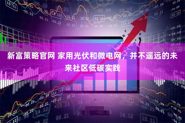 新富策略官网 家用光伏和微电网，并不遥远的未来社区低碳实践