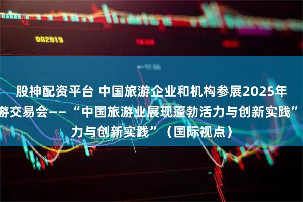 股神配资平台 中国旅游企业和机构参展2025年伦敦世界旅游交易会—— “中国旅游业展现蓬勃活力与创新实践”（国际视点）