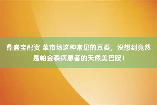 鼎盛宝配资 菜市场这种常见的豆类，没想到竟然是帕金森病患者的天然美巴胺！