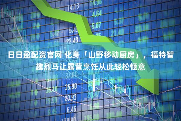日日盈配资官网 化身「山野移动厨房」，福特智趣烈马让露营烹饪从此轻松惬意
