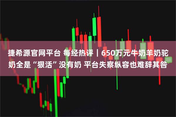 捷希源官网平台 每经热评｜650万元牛奶羊奶驼奶全是“狠活”没有奶 平台失察纵容也难辞其咎
