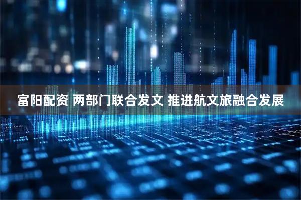 富阳配资 两部门联合发文 推进航文旅融合发展