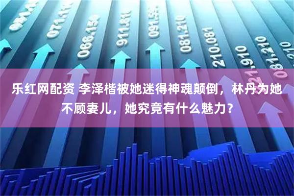 乐红网配资 李泽楷被她迷得神魂颠倒，林丹为她不顾妻儿，她究竟有什么魅力？