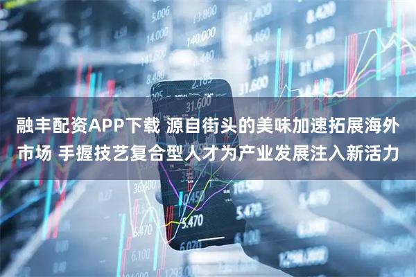 融丰配资APP下载 源自街头的美味加速拓展海外市场 手握技艺复合型人才为产业发展注入新活力
