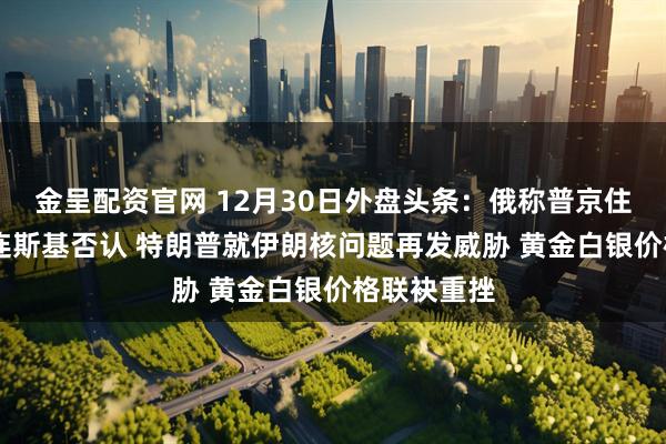 金呈配资官网 12月30日外盘头条：俄称普京住所遭袭 泽连斯基否认 特朗普就伊朗核问题再发威胁 黄金白银价格联袂重挫