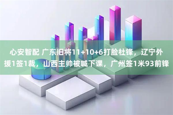 心安智配 广东旧将11+10+6打脸杜锋，辽宁外援1签1裁，山西主帅被喊下课，广州签1米93前锋