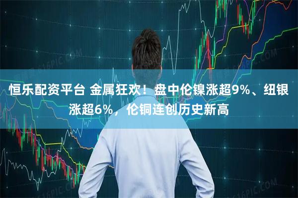 恒乐配资平台 金属狂欢！盘中伦镍涨超9%、纽银涨超6%，伦铜连创历史新高