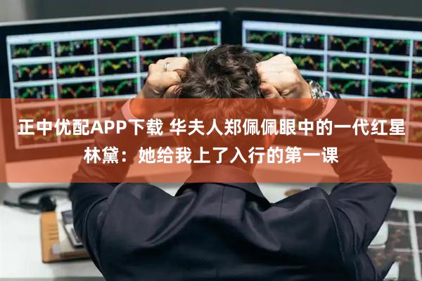 正中优配APP下载 华夫人郑佩佩眼中的一代红星林黛：她给我上了入行的第一课