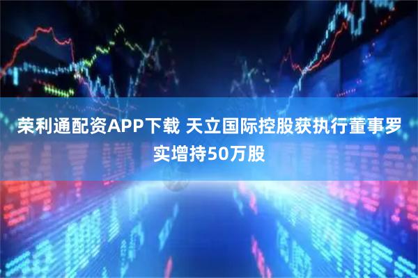 荣利通配资APP下载 天立国际控股获执行董事罗实增持50万股