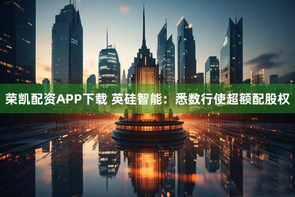 荣凯配资APP下载 英硅智能：悉数行使超额配股权