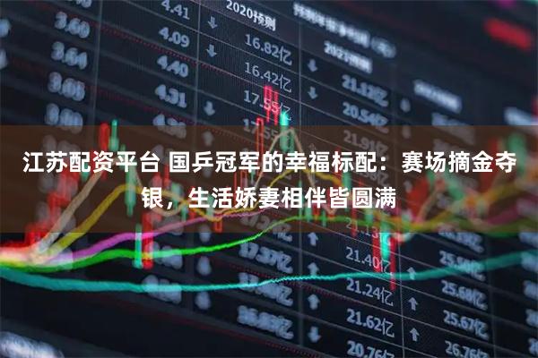 江苏配资平台 国乒冠军的幸福标配：赛场摘金夺银，生活娇妻相伴皆圆满