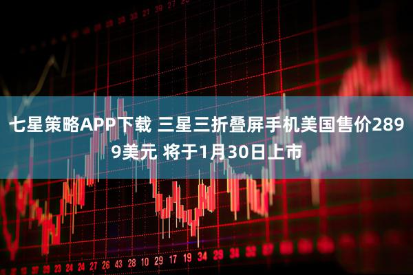 七星策略APP下载 三星三折叠屏手机美国售价2899美元 将于1月30日上市