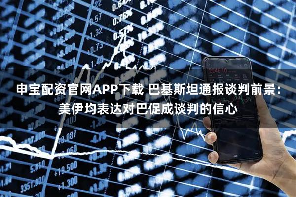 申宝配资官网APP下载 巴基斯坦通报谈判前景：美伊均表达对巴促成谈判的信心