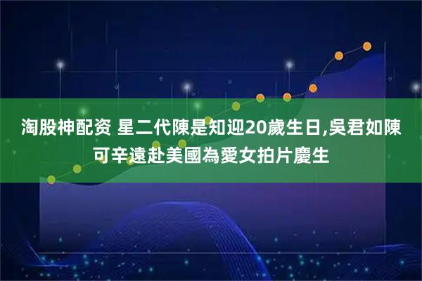淘股神配资 星二代陳是知迎20歲生日,吳君如陳可辛遠赴美國為愛女拍片慶生