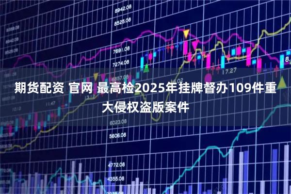 期货配资 官网 最高检2025年挂牌督办109件重大侵权盗版案件