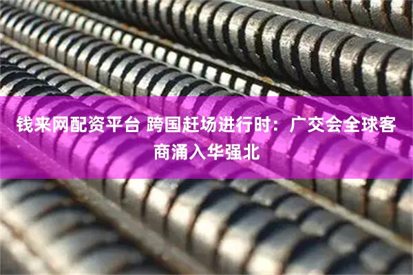 钱来网配资平台 跨国赶场进行时：广交会全球客商涌入华强北