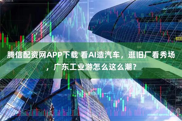 腾信配资网APP下载 看AI造汽车，逛旧厂看秀场，广东工业游怎么这么潮？
