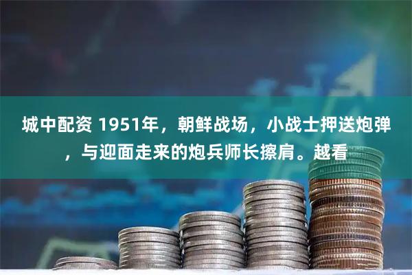 城中配资 1951年，朝鲜战场，小战士押送炮弹，与迎面走来的炮兵师长擦肩。越看